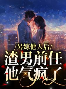另嫁他人后，渣男前任他气疯了小说，另嫁他人后，渣男前任他气疯了最新章节